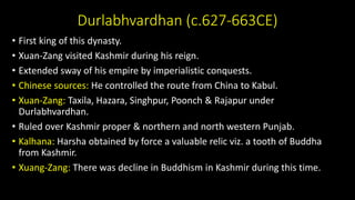 Durlabhvardhan (c.627-663CE)
• First king of this dynasty.
• Xuan-Zang visited Kashmir during his reign.
• Extended sway of his empire by imperialistic conquests.
• Chinese sources: He controlled the route from China to Kabul.
• Xuan-Zang: Taxila, Hazara, Singhpur, Poonch & Rajapur under
Durlabhvardhan.
• Ruled over Kashmir proper & northern and north western Punjab.
• Kalhana: Harsha obtained by force a valuable relic viz. a tooth of Buddha
from Kashmir.
• Xuang-Zang: There was decline in Buddhism in Kashmir during this time.
 
