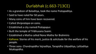 Durlabhak (c.663-713CE)
• As a grandson of Baladitya, took the name Pratapaditya.
• Said to have ruled for 50 years.
• Many coins of him have been recovered.
• Called Shripratapa on coins.
• Established a city named Pratapapur.
• Built the temple of Tribhuvana Svami.
• Established a Matha called Nona Matha for Brahmins
• Kalhana: Stories of his merit, justice & solicitude for the welfare of his
people.
• Three sons- Chandrapidha Vajraditya, Tarapidha Udyaditya, Lalitaditya
Muktapidha.
 