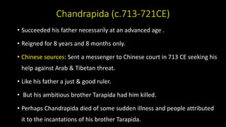 Chandrapida (c.713-721CE)
• Succeeded his father necessarily at an advanced age .
• Reigned for 8 years and 8 months only.
• Chinese sources: Sent a messenger to Chinese court in 713 CE seeking his
help against Arab & Tibetan threat.
• Like his father a just & good ruler.
• But his ambitious brother Tarapida had him killed.
• Perhaps Chandrapida died of some sudden illness and people attributed
it to the incantations of his brother Tarapida.
 