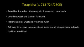 Tarapidha (c. 713-724/25CE)
• Ruled but for a short time only viz. 4 years and one month
• Could not wash the stain of fratricide.
• Inglorious rule: Cruel and tyrannical ruler.
• Fell prey to his own instrument and some one of his oppressed subjects
had him also killed.
 