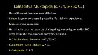 Lalitaditya Muktapida (c.724/5-760 CE)
• One of the most illustrious kings of Kashmir.
• Kalhan: Eager for conquests & passed his life chiefly on expeditions.
• Made extensive conquests.
• He had at his back the resources of a large kingdom well-governed for 100
years besides his own valor and engrossing ambition.
• H.C.Raichaudhary: Accession in 695/699 CE.
• Cunnighnam + Stein + Buhler: 727 CE.
• R.C.Majumdar: 724 CE.
 