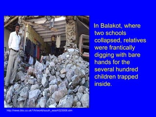 In Balakot, where two schools collapsed, relatives were frantically digging with bare hands for the several hundred children trapped inside. http://news.bbc.co.uk/1/hi/world/south_asia/4323008.stm 