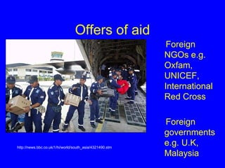 Offers of aid Foreign NGOs e.g. Oxfam, UNICEF, International Red Cross Foreign governments e.g. U.K, Malaysia  http://news.bbc.co.uk/1/hi/world/south_asia/4321490.stm 