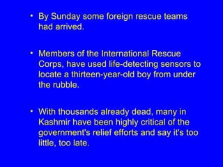 By Sunday some foreign rescue teams had arrived. Members of the International Rescue Corps, have used life-detecting sensors to locate a thirteen-year-old boy from under the rubble.  With thousands already dead, many in Kashmir have been highly critical of the government's relief efforts and say it's too little, too late.   