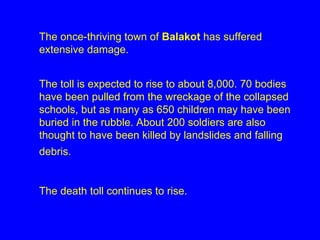The once-thriving town of  Balakot  has suffered extensive damage.  The toll is expected to rise to about 8,000. 70 bodies have been pulled from the wreckage of the collapsed schools, but as many as 650 children may have been buried in the rubble. About 200 soldiers are also thought to have been killed by landslides and falling debris.   The death toll continues to rise. 