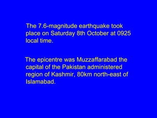 The 7.6-magnitude earthquake took place on Saturday 8th October at 0925 local time. The epicentre was Muzzaffarabad the capital of the Pakistan administered region of Kashmir, 80km north-east of Islamabad. 