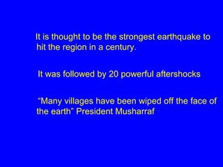 It is thought to be the strongest earthquake to hit the region in a century. It was followed by 20 powerful aftershocks “ Many villages have been wiped off the face of the earth” President Musharraf 