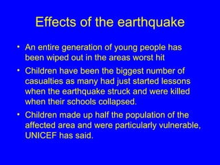 Effects of the earthquake An entire generation of young people has been wiped out in the areas worst hit  Children have been the biggest number of casualties as many had just started lessons when the earthquake struck and were killed when their schools collapsed .   Children made up half the population of the affected area and were particularly vulnerable, UNICEF has said.   