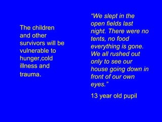 The children and other survivors will be vulnerable to hunger,cold illness and trauma . “ We slept in the open fields last night. There were no tents, no food everything is gone. We all rushed out only to see our house going down in front of our own eyes.” 13 year old pupil 