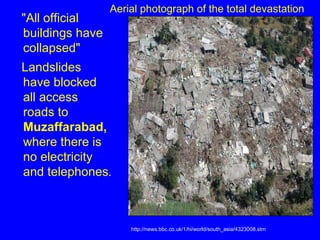 "All official buildings have collapsed"  Landslides have blocked all access roads to  Muzaffarabad,  where there is no electricity and telephones .  http://news.bbc.co.uk/1/hi/world/south_asia/4323008.stm Aerial photograph of the total devastation 