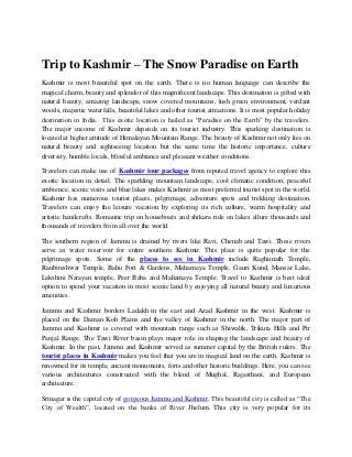 Trip to Kashmir – The Snow Paradise on Earth 
Kashmir is most beautiful spot on the earth. There is no human language can describe the 
magical charm, beauty and splendor of this magnificent landscape. This destination is gifted with 
natural beauty, amazing landscape, snow covered mountains, lush green environment, verdant 
woods, majestic waterfalls, beautiful lakes and other tourist attractions. It is most popular holiday 
destination in India. This exotic location is hailed as “Paradise on the Earth” by the travelers. 
The major income of Kashmir depends on its tourist industry. This sparking destination is 
located at higher attitude of Himalayan Mountain Range. The beauty of Kashmir not only lies on 
natural beauty and sightseeing location but the same time the historic importance, culture 
diversity, humble locals, blissful ambiance and pleasant weather conditions. 
Travelers can make use of Kashmir tour packages from reputed travel agency to explore this 
exotic location in detail. The sparkling mountain landscape, cool climatic condition, peaceful 
ambience, scenic visits and blue lakes makes Kashmir as most preferred tourist spot in the world. 
Kashmir has numerous tourist places, pilgrimage, adventure spots and trekking destination. 
Travelers can enjoy the leisure vacation by exploring its rich culture, warm hospitality and 
artistic handcrafts. Romantic trip on houseboats and shikara ride on lakes allure thousands and 
thousands of travelers from all over the world. 
The southern region of Jammu is drained by rivers like Ravi, Chenab and Tawi. These rivers 
serve as water reservoir for entire southern Kashmir. This place is quite popular for the 
pilgrimage spots. Some of the places to see in Kashmir include Raghunath Temple, 
Ranbireshwar Temple, Bahu Fort & Gardens, Mahamaya Temple, Gauri Kund, Mansar Lake, 
Lakshmi Narayan temple, Peer Baba and Mahamaya Temple. Travel to Kashmir is best ideal 
option to spend your vacation in most scenic land by enjoying all natural beauty and luxurious 
amenities. 
Jammu and Kashmir borders Ladakh in the east and Azad Kashmir in the west. Kashmir is 
placed on the Daman Koh Plains and the valley of Kashmir in the north. The major part of 
Jammu and Kashmir is covered with mountain range such as Shiwalik, Trikuta Hills and Pir 
Panjal Range. The Tawi River basin plays major role in shaping the landscape and beauty of 
Kashmir. In the past, Jammu and Kashmir served as summer capital by the British rulers. The 
tourist places in Kashmir makes you feel that you are in magical land on the earth. Kashmir is 
renowned for its temple, ancient monuments, forts and other historic buildings. Here, you can see 
various architectures constructed with the blend of Mughal, Rajasthani, and European 
architecture. 
Srinagar is the capital city of gorgeous Jammu and Kashmir. This beautiful city is called as “The 
City of Wealth”, located on the banks of River Jhelum. This city is very popular for its 
 