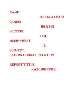 NAME:
               TOOBA JAVAID
CLASS:
                BBA (H)
SECTION:
               1 (B)
ASSIGNMENT:
                 2
SUBJECT:
INTERNATIONAL RELATION

REPORT TITTLE:
           KASHMIR ISSUE
 