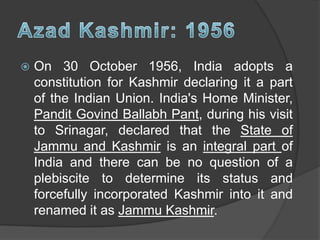  On 30 October 1956, India adopts a
constitution for Kashmir declaring it a part
of the Indian Union. India's Home Minister,
Pandit Govind Ballabh Pant, during his visit
to Srinagar, declared that the State of
Jammu and Kashmir is an integral part of
India and there can be no question of a
plebiscite to determine its status and
forcefully incorporated Kashmir into it and
renamed it as Jammu Kashmir.
 