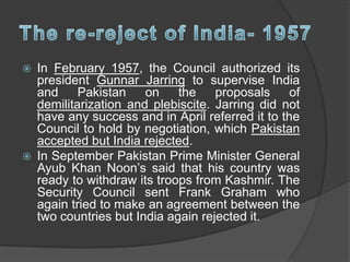  In February 1957, the Council authorized its
president Gunnar Jarring to supervise India
and Pakistan on the proposals of
demilitarization and plebiscite. Jarring did not
have any success and in April referred it to the
Council to hold by negotiation, which Pakistan
accepted but India rejected.
 In September Pakistan Prime Minister General
Ayub Khan Noon’s said that his country was
ready to withdraw its troops from Kashmir. The
Security Council sent Frank Graham who
again tried to make an agreement between the
two countries but India again rejected it.
 