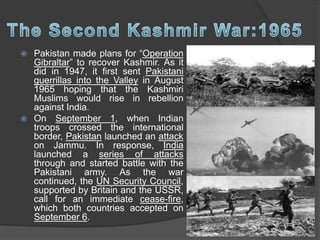  Pakistan made plans for “Operation
Gibraltar” to recover Kashmir. As it
did in 1947, it first sent Pakistani
guerrillas into the Valley in August
1965 hoping that the Kashmiri
Muslims would rise in rebellion
against India.
 On September 1, when Indian
troops crossed the international
border, Pakistan launched an attack
on Jammu. In response, India
launched a series of attacks
through and started battle with the
Pakistani army. As the war
continued, the UN Security Council,
supported by Britain and the USSR,
call for an immediate cease-fire,
which both countries accepted on
September 6.
 