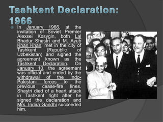  In January 1966, at the
invitation of Soviet Premier
Alexsei Kosygin, both Lal
Bhadur Shastri and M. Ayub
Khan Khan, met in the city of
Tashkent (Republic of
Uzbekistan) and signed the
agreement known as the
Tashkent Declaration. On
January 10, the agreement
was official and ended by the
withdrawal of the Indo-
Pakistani forces to the
previous cease-fire lines.
Shastri died of a heart attack
in Tashkent right after he
signed the declaration and
Mrs. Indira Gandhi succeeded
him.
 