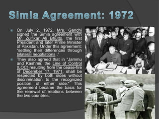  On July 2, 1972, Mrs. Gandhi
signed the Simla agreement with
Mr. Zulfikar Ali Bhutto, the first
President and later Prime Minister
of Pakistan. Under this agreement:
“settling their differences through
bilateral negotiations .”
 They also agreed that in “Jammu
and Kashmir, the Line of Control
(LOC) resulting from the cease-fire
of December 17, 1971, shall be
respected by both sides without
discrimination to the recognized
position of either side." This
agreement became the basis for
the renewal of relations between
the two countries.
 