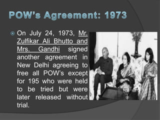  On July 24, 1973, Mr.
Zulfikar Ali Bhutto and
Mrs. Gandhi signed
another agreement in
New Delhi agreeing to
free all POW’s except
for 195 who were held
to be tried but were
later released without
trial.
 