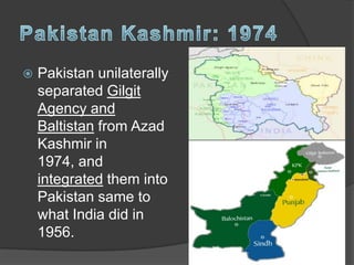  Pakistan unilaterally
separated Gilgit
Agency and
Baltistan from Azad
Kashmir in
1974, and
integrated them into
Pakistan same to
what India did in
1956.
 