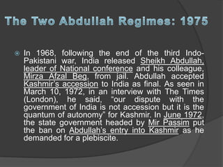  In 1968, following the end of the third Indo-
Pakistani war, India released Sheikh Abdullah,
leader of National conference and his colleague,
Mirza Afzal Beg, from jail. Abdullah accepted
Kashmir’s accession to India as final. As seen in
March 10, 1972, in an interview with The Times
(London), he said, “our dispute with the
government of India is not accession but it is the
quantum of autonomy” for Kashmir. In June 1972,
the state government headed by Mir Passim put
the ban on Abdullah’s entry into Kashmir as he
demanded for a plebiscite.
 