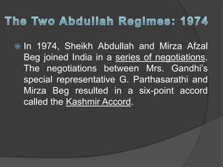  In 1974, Sheikh Abdullah and Mirza Afzal
Beg joined India in a series of negotiations.
The negotiations between Mrs. Gandhi’s
special representative G. Parthasarathi and
Mirza Beg resulted in a six-point accord
called the Kashmir Accord.
 