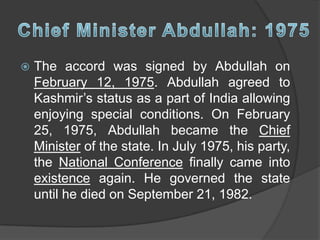  The accord was signed by Abdullah on
February 12, 1975. Abdullah agreed to
Kashmir’s status as a part of India allowing
enjoying special conditions. On February
25, 1975, Abdullah became the Chief
Minister of the state. In July 1975, his party,
the National Conference finally came into
existence again. He governed the state
until he died on September 21, 1982.
 