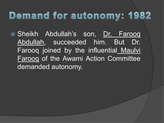  Sheikh Abdullah’s son, Dr. Farooq
Abdullah, succeeded him. But Dr.
Farooq joined by the influential Maulvi
Farooq of the Awami Action Committee
demanded autonomy.
 