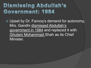  Upset by Dr. Farooq’s demand for autonomy,
Mrs. Gandhi dismissed Abdullah’s
government in 1984 and replaced it with
Ghulam Mohammad Shah as its Chief
Minister.
 