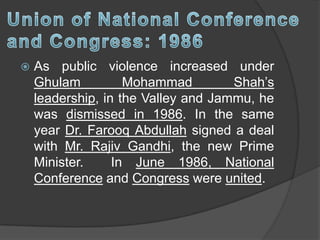  As public violence increased under
Ghulam Mohammad Shah’s
leadership, in the Valley and Jammu, he
was dismissed in 1986. In the same
year Dr. Farooq Abdullah signed a deal
with Mr. Rajiv Gandhi, the new Prime
Minister. In June 1986, National
Conference and Congress were united.
 