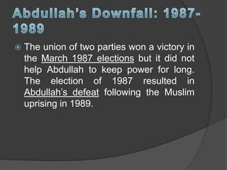  The union of two parties won a victory in
the March 1987 elections but it did not
help Abdullah to keep power for long.
The election of 1987 resulted in
Abdullah’s defeat following the Muslim
uprising in 1989.
 