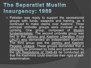  Pakistan was ready to support the secessionist
groups with funds, weapons and training, as it
continued to make claims over Kashmir. Three
principal umbrella groups were involved in the
uprising. One group, composed of Muslim
fundamentalists. The second umbrella group was
tied to the Jammu and Kashmir Liberation Front
(JKLF) who demanded an independent Kashmir.
The third group was the Jammu and Kashmir
Peoples’ League. These groups demanded that a
plebiscite as promised by India and guaranteed by
the UN Resolutions of 1948-49 be conducted so
that the Kashmiris could exercise their right of self-
determination.
 