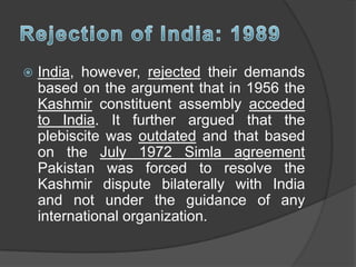  India, however, rejected their demands
based on the argument that in 1956 the
Kashmir constituent assembly acceded
to India. It further argued that the
plebiscite was outdated and that based
on the July 1972 Simla agreement
Pakistan was forced to resolve the
Kashmir dispute bilaterally with India
and not under the guidance of any
international organization.
 
