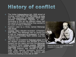  The Indian Independence Act, 1935 aimed at
dividing United India into The Union of India
and The Dominion of Pakistan which later
became Independent Pakistan in 1947.
According to this act the different states had
the option of choosing whether they wanted to
be a part of India or Pakistan.
 Kashmir ruled by a Hindu named Maharaja
Hari Singh.
 October 1947 a Muslim revolution of freedom
took place. The Maharaja had no choice but
to sign an “Instrument of Accession” to Indian
government providing them control over the
Kashmir region.
 This was not accepted by Pakistani tribes and
the Muslim revolution and decided to move
forward into the region and then the Maharaja
of Kashmir faced military powers. Maharaja
requested India to assist, but India refused to
help until Kashmir was officially a part of
India. After signing necessary documents
India started to progress into Kashmir with
military aid leading to the war of 1947
Maharaja Hari Singh signed the Instrument of
Accession in October 1947
 
