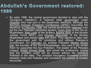  By early 1996, the central government decided to deal with the
insurgency (rebellion). It restored state government under
Abdullah who had won in the September elections, although the
All-Party Hurriyat (Freedom) Conference (APHC) boycotted the
elections. In February 1996, the central government released from
jail the four Pakistani separatist leaders, Imran Rahi of the Hiz-Ul-
Mujahideen, Bilal Lodhi of the Al-Barq, Babbar Badr of the Muslim
Janbaz Force (MJF), and Ghulam Mohiuddin of the Muslim
Mujahideen and started talks with them. They agreed to talks with
the government with no conditions and without Pakistan’s
involvement. On February 10, another Pakistani Master Ahsan
Dar, the founder of the Hiz-Ul-Mujahideen, who was in jail, joined
them by supported the four Pakistani. The leader of the Peoples
League, Shabir Ahmad Shah, also joined the conference, saying
that the problem could not be solved without the including
Pakistan in the talks. The constant insurgency increased conflict
between India and Pakistan and increased the chance of nuclear
encounter.
 