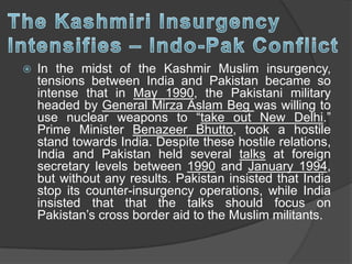  In the midst of the Kashmir Muslim insurgency,
tensions between India and Pakistan became so
intense that in May 1990, the Pakistani military
headed by General Mirza Aslam Beg was willing to
use nuclear weapons to “take out New Delhi.”
Prime Minister Benazeer Bhutto, took a hostile
stand towards India. Despite these hostile relations,
India and Pakistan held several talks at foreign
secretary levels between 1990 and January 1994,
but without any results. Pakistan insisted that India
stop its counter-insurgency operations, while India
insisted that that the talks should focus on
Pakistan’s cross border aid to the Muslim militants.
 