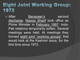  After Benazeer’s second
discharge, Nawaz Sharif took office as
Prime Minister in February 1997. Indo-
Pak relations temporarily soften. Several
meetings were held. At meetings they
formed eight joint “working groups” that
would look at the Kashmir issue, for the
first time since 1972.
 