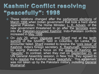  These relations changed after the parliament elections of
March 1998 when Indian government that took a hard stand
against Pakistan. The Home Minister, L. K. Advani, of the
new government threatened to go after the terrorists even
into the Pakistan-occupied Kashmir. Indo-Pakistani conflicts
increased in May 1998.
 On July 29, when Vajpayee and Sharif met at the tenth
summit of the SAARC held in Columbo, Sri Lanka, the
encounter failed. Sharif insisted to resolve the “core issue” of
Kashmir. India’s foreign secretary, K. Raghunath, responded
by saying Pakistan’s focus on the issue of Kashmir as
“neurotic”. In contrast, when they met on September 23, at
UN General Assembly session, in New York, they agreed to
try to resolve the Kashmir issue “peacefully”. This agreement
was not taken up by the Pakistani military including General
Musharraf.
 