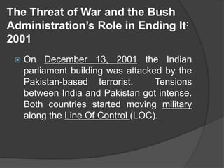 The Threat of War and the Bush
Administration’s Role in Ending It:
2001
 On December 13, 2001 the Indian
parliament building was attacked by the
Pakistan-based terrorist. Tensions
between India and Pakistan got intense.
Both countries started moving military
along the Line Of Control (LOC).
 