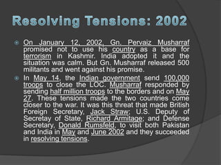  On January 12, 2002, Gn. Pervaiz Musharraf
promised not to use his country as a base for
terrorism in Kashmir. India adopted it and the
situation was calm. But Gn. Musharraf released 500
militants and went against his promise.
 In May 14, the Indian government send 100,000
troops to close the LOC. Musharraf responded by
sending half million troops to the borders and on May
27. These tensions made the two countries come
closer to the war. It was this threat that made British
Foreign Secretary, Jack Straw; U.S. Deputy of
Secretay of State, Richard Armitage; and Defense
Secretary, Donald Rumsfeld, to visit both Pakistan
and India in May and June 2002 and they succeeded
in resolving tensions.
 