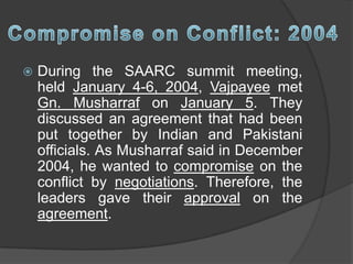  During the SAARC summit meeting,
held January 4-6, 2004, Vajpayee met
Gn. Musharraf on January 5. They
discussed an agreement that had been
put together by Indian and Pakistani
officials. As Musharraf said in December
2004, he wanted to compromise on the
conflict by negotiations. Therefore, the
leaders gave their approval on the
agreement.
 