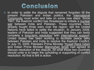  In order to settle the dispute that remained forgotten till the
present Pakistani and Indian politics, the International
Community must enter and take on some new steps. Since
1947, the Kashmir conflict has threatened to initiate a nuclear
war between India and Pakistan. These countries have
already fought three wars over the region; still the United
Nations have failed to settle the situation. In January 2008,
leaders of Pakistan and India suggested that they can lastly
complete a long-term resolution with international support.
United States has been working to facilitate peace talks
between Pakistan and India to resolve the Kashmir Conflict.
In July 15, 2009, Pakistani Prime Minister Yousaf Raza Gilani
and Indian Prime Minister Manmohan Singh had agreed to
discuss resolution of the dispute. All what these two countries
should unite is to begin the upholding or supporting of conflict
resolution. All that is left is action.
 