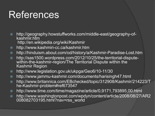 References
 http://geography.howstuffworks.com/middle-east/geography-of-
kashmir.htm
http://en.wikipedia.org/wiki/Kashmir
 http://www.kashmiri-cc.ca/kashmir.htm
 http://hinduism.about.com/od/history/a/Kashmir-Paradise-Lost.htm
 http://sas1500.wordpress.com/2012/10/25/the-territorial-dispute-
within-the-kashmir-region/The Territorial Dispute within the
Kashmir Region
 http://www.legislation.gov.uk/ukpga/Geo6/10-11/30
 http://www.jammu-kashmir.com/documents/harisingh47.html
 http://www.britannica.com/EBchecked/topic/312908/Kashmir/214223/T
he-Kashmir-problem#ref673547
 http://www.time.com/time/magazine/article/0,9171,793895,00.html
 http://www.washingtonpost.com/wpdyn/content/article/2008/08/27/AR2
008082703195.html?nav=rss_world
 
