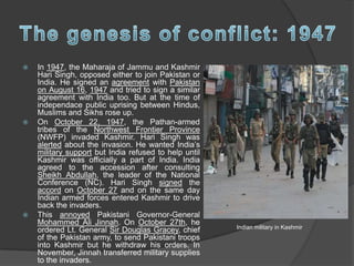  In 1947, the Maharaja of Jammu and Kashmir
Hari Singh, opposed either to join Pakistan or
India. He signed an agreement with Pakistan
on August 16, 1947 and tried to sign a similar
agreement with India too. But at the time of
independace public uprising between Hindus,
Muslims and Sikhs rose up.
 On October 22, 1947, the Pathan-armed
tribes of the Northwest Frontier Province
(NWFP) invaded Kashmir. Hari Singh was
alerted about the invasion. He wanted India’s
military support but India refused to help until
Kashmir was officially a part of India. India
agreed to the accession after consulting
Sheikh Abdullah, the leader of the National
Conference (NC). Hari Singh signed the
accord on October 27 and on the same day
Indian armed forces entered Kashmir to drive
back the invaders.
 This annoyed Pakistani Governor-General
Mohammed Ali Jinnah. On October 27th, he
ordered Lt. General Sir Douglas Gracey, chief
of the Pakistan army, to send Pakistani troops
into Kashmir but he withdraw his orders. In
November, Jinnah transferred military supplies
to the invaders.
Indian military in Kashmir
 