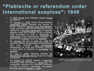  In 1948 Jinnah sent Pakistani regular troops
to Kashmir.
 On January 1, 1948, India’s Prime Minister
Jawaharlal Nehru followed the advice of
British Governor General Lord Mountbatten,
made a criticism with the UN Security Council
calling for a peaceful agreement on disputes
between India and Pakistan. In the complaint
India promised to hold a “plebiscite or
referendum under international auspices,” as
soon as the invaders would be expelled.
 On January 20 and on April 21, 1948 the
Security Council established a three-member
and five member UN commission
respectively on India and Pakistan (UNCIP)
to send them to Kashmir to investigate the
situation.
 On July 7, 1948, following Minister Sir
Mohammed Zafrullah Khan’s had his troops
in Kashmir.
 On August 13, UNCIP passed a resolution
informing both countries to cease fire and
completely withdraw the Pakistani tribesmen
in order to conduct a plebiscite. The cease-
fire took place in January 1, 1949.
UNCIP passing resolution to cease fire in 1948
 