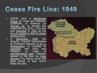  UNCIP sent a Monitoring
Group for India and Pakistan
(UNMGIP) to Kashmir on
January 24, to monitor the
cease-fire line (CFL). This line
was renamed in 1972 as the
line of control or line of actual
control (LAC).
 In December 1949, the
Security Council commanded
its President General A. G. L.
McNaughton of Canada to
negotiate with India and
Pakistan on basis of
demilitarization plan. Pakistan
agreed on the plan but India
ignored it by taking moral and
legal issues of plan which
failed the plan.
 