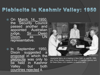 On March 14, 1950,
the Security Council
passed another and
appointed Australian
judge, Sir Owen
Dixon, as UN
representative.
 In September 1950,
Dixon suggested a
proposal in which the
plebiscite was only to
be held in Kashmir
Valley but both
countries rejected it.
Jawaharlal Nehru at a meeting in New Delhi on July 20, 1950,
with Prime Minister Liaquat Ali Khan of Pakistan (centre) and
Sir Owen Dixon, U.N. mediator on Kashmir (left).
 