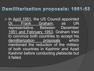  In April 1951, the US Council appointed
Dr. Frank Graham, as UN
representative. Between December
1951 and February 1953, Graham tried
to convince both countries to accept his
demilitarization proposals which
mentioned the reduction of the military
of both countries in Kashmir and Azad
Kashmir before conducting plebiscite but
it failed.
 