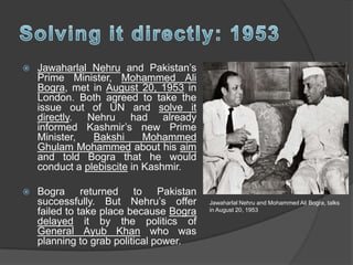  Jawaharlal Nehru and Pakistan’s
Prime Minister, Mohammed Ali
Bogra, met in August 20, 1953 in
London. Both agreed to take the
issue out of UN and solve it
directly. Nehru had already
informed Kashmir’s new Prime
Minister, Bakshi Mohammed
Ghulam Mohammed about his aim
and told Bogra that he would
conduct a plebiscite in Kashmir.
 Bogra returned to Pakistan
successfully. But Nehru’s offer
failed to take place because Bogra
delayed it by the politics of
General Ayub Khan who was
planning to grab political power.
Jawaharlal Nehru and Mohammed Ali Bogra, talks
in August 20, 1953
 