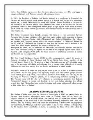 9
before. Once Pakistan moves away from this terror-induced coercion, we will be very happy to
engage productively with Pakistan to resolve all outstanding issues.
In 2009, the President of Pakistan Asif Zardari asserted at a conference in Islamabad that
Pakistan had indeed created Islamic militant groups as a strategic tool for use in its geostrategic
agenda and "to attack Indian forces in Jammu and Kashmir". Former President of Pakistan and
the ex-chief of the Pakistan military Pervez Musharraf also stated in an interview that Pakistani
government helped to form underground militant groups to fight against Indian troops in Jammu
and Kashmir and "turned a blind eye" towards their existence because it wanted to force India to
enter negotiations.
The British Government have formally accepted that there is a clear connection between
Pakistan's Inter-Services Intelligence (ISI) and three major militant outfits operating in Jammu
and Kashmir, Lashkar-e-Tayiba, Jaish-e-Mohammed and Harkat-ul-Mujahideen. The militants
are provided with "weapons, training, advice and planning assistance" in Punjab and Kashmir by
the ISI which is "coordinating the shipment of arms from the Pakistani side of Kashmir to the
Indian side, where Muslim insurgents are waging a protracted war".
Throughout the 1990s, the ISI maintained its relationship with extremist networks and militants
that it had established during the Afghan war to utilize in its campaign against Indian forces in
Kashmir. Joint Intelligence/North (JIN) has been accused of conducting operations in Jammu
and Kashmir and also Afghanistan.
The Joint Signal Intelligence Bureau (JSIB) provides communications support to groups in
Kashmir. According to Daniel Benjamin and Steven Simon, both former members of the
National Security Council, the ISI acted as a "kind of terrorist conveyor belt" radicalizing young
men in the Madrassas of Pakistan and delivering them to training camps affiliated with or run by
Al-Qaeda and from there moving them into Jammu and Kashmir to launch attacks.
Reportedly, about RS.24 million are paid out per month by the ISI to fund its activities in Jammu
and Kashmir .Pro-Pakistani groups were reportedly favored over other militant groups. Creation
of six militant groups in Kashmir, which included Lashkar-e-Taiba (LeT), was aided by the ISI.
According to American Intelligence officials, ISI is still providing protection and help to LeT.
The Pakistan Army and ISI also LeT volunteers to surreptitiously penetrate from Pakistan
Administrated Kashmir to Jammu and Kashmir. In the past, Indian authorities have alleged
several times that Pakistan has been involved in training and arming underground militant groups
to fight Indian forces in Kashmir.
REASONS BEHIND THE DISPUTE
The Kashmir Conflict arose from the Partition of British India in 1947 into modern India and
Pakistan. Both countries subsequently made claims to Kashmir, based on the history and
religious affiliations of the Kashmiri people. The princely state of Jammu and Kashmir, which
lies strategically in the north-west of the subcontinent bordering Afghanistan and China, was
formerly ruled by Maharaja Hari Singh under the paramountcy of British India. In geographical
and legal terms, the Maharaja could have joined either of the two new countries. Although urged
by the Viceroy, Lord Mountbatten of Burma, to determine the future of his state before the
 