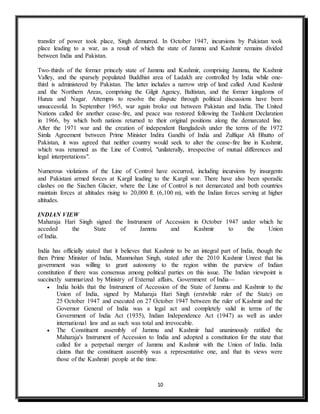 10
transfer of power took place, Singh demurred. In October 1947, incursions by Pakistan took
place leading to a war, as a result of which the state of Jammu and Kashmir remains divided
between India and Pakistan.
Two-thirds of the former princely state of Jammu and Kashmir, comprising Jammu, the Kashmir
Valley, and the sparsely populated Buddhist area of Ladakh are controlled by India while one-
third is administered by Pakistan. The latter includes a narrow strip of land called Azad Kashmir
and the Northern Areas, comprising the Gilgit Agency, Baltistan, and the former kingdoms of
Hunza and Nagar. Attempts to resolve the dispute through political discussions have been
unsuccessful. In September 1965, war again broke out between Pakistan and India. The United
Nations called for another cease-fire, and peace was restored following the Tashkent Declaration
in 1966, by which both nations returned to their original positions along the demarcated line.
After the 1971 war and the creation of independent Bangladesh under the terms of the 1972
Simla Agreement between Prime Minister Indira Gandhi of India and Zulfiqar Ali Bhutto of
Pakistan, it was agreed that neither country would seek to alter the cease-fire line in Kashmir,
which was renamed as the Line of Control, "unilaterally, irrespective of mutual differences and
legal interpretations".
Numerous violations of the Line of Control have occurred, including incursions by insurgents
and Pakistani armed forces at Kargil leading to the Kargil war. There have also been sporadic
clashes on the Siachen Glacier, where the Line of Control is not demarcated and both countries
maintain forces at altitudes rising to 20,000 ft. (6,100 m), with the Indian forces serving at higher
altitudes.
INDIAN VIEW
Maharaja Hari Singh signed the Instrument of Accession in October 1947 under which he
acceded the State of Jammu and Kashmir to the Union
of India.
India has officially stated that it believes that Kashmir to be an integral part of India, though the
then Prime Minister of India, Manmohan Singh, stated after the 2010 Kashmir Unrest that his
government was willing to grant autonomy to the region within the purview of Indian
constitution if there was consensus among political parties on this issue. The Indian viewpoint is
succinctly summarized by Ministry of External affairs, Government of India—
 India holds that the Instrument of Accession of the State of Jammu and Kashmir to the
Union of India, signed by Maharaja Hari Singh (erstwhile ruler of the State) on
25 October 1947 and executed on 27 October 1947 between the ruler of Kashmir and the
Governor General of India was a legal act and completely valid in terms of the
Government of India Act (1935), Indian Independence Act (1947) as well as under
international law and as such was total and irrevocable.
 The Constituent assembly of Jammu and Kashmir had unanimously ratified the
Maharaja's Instrument of Accession to India and adopted a constitution for the state that
called for a perpetual merger of Jammu and Kashmir with the Union of India. India
claims that the constituent assembly was a representative one, and that its views were
those of the Kashmiri people at the time.
 
